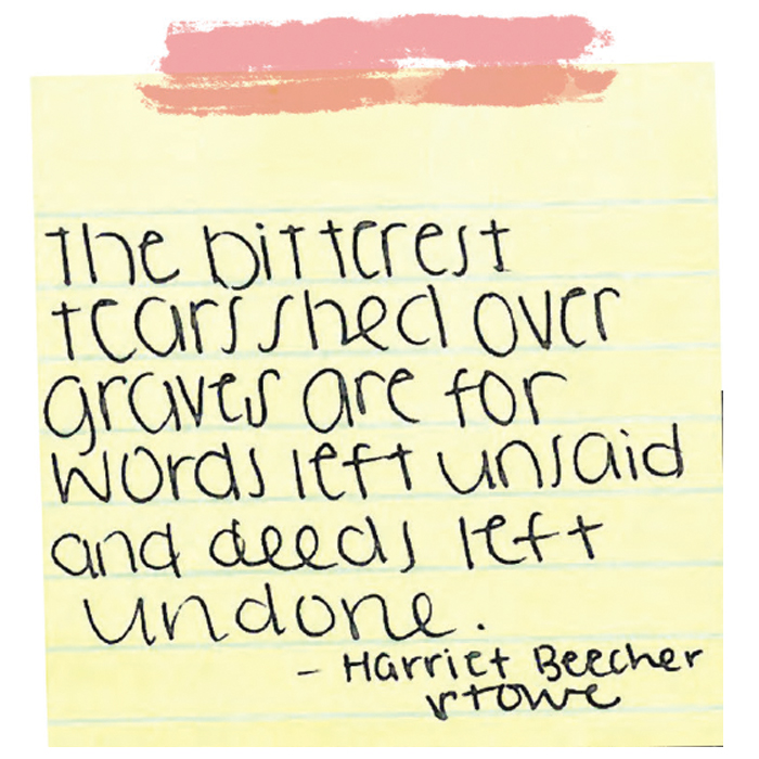 The bitterest tears shed over graves for words left unsaid and deeds left undone. --Harriet Beecher Stowe