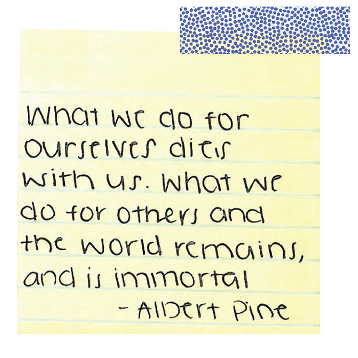 What we do for ourselves dies with us. What we do for the others and the world remains, and is immortal. --Albert Pine